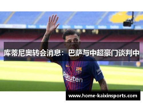 库蒂尼奥转会消息：巴萨与中超豪门谈判中